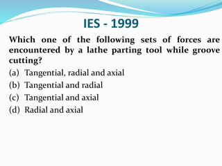 IES - 1999
Which one of the following sets of forces are
encountered by a lathe parting tool while groove
cutting?
(a) Tangential, radial and axial
(b) Tangential and radial
(c) Tangential and axial
(d) Radial and axial
 