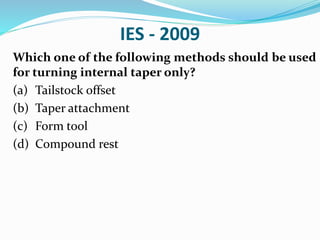 IES - 2009
Which one of the following methods should be used
for turning internal taper only?
(a) Tailstock offset
(b) Taper attachment
(c) Form tool
(d) Compound rest
 