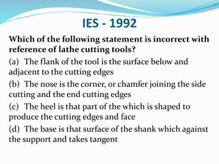 IES - 1992
Which of the following statement is incorrect with
reference of lathe cutting tools?
(a) The flank of the tool is the surface below and
adjacent to the cutting edges
(b) The nose is the corner, or chamfer joining the side
cutting and the end cutting edges
(c) The heel is that part of the which is shaped to
produce the cutting edges and face
(d) The base is that surface of the shank which against
the support and takes tangent
 