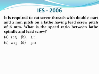 IES - 2006
It is required to cut screw threads with double start
and 2 mm pitch on a lathe having lead screw pitch
of 6 mm. What is the speed ratio between lathe
spindle and lead screw?
(a) 1 : 3 (b) 3: 1
(c) 2 : 3 (d) 3: 2
 
