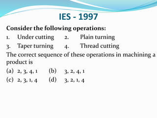 IES - 1997
Consider the following operations:
1. Under cutting 2. Plain turning
3. Taper turning 4. Thread cutting
The correct sequence of these operations in machining a
product is
(a) 2, 3, 4, 1 (b) 3, 2, 4, 1
(c) 2, 3, 1, 4 (d) 3, 2, 1, 4
 