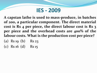 IES - 2009
A capstan lathe is used to mass-produce, in batches
of 200, a particular component. The direct material
cost is Rs 4 per piece, the direct labour cost is Rs 3
per piece and the overhead costs are 400% of the
labour costs. What is the production cost per piece?
(a) Rs 19 (b) Rs 23
(c) Rs 16 (d) Rs 15
 