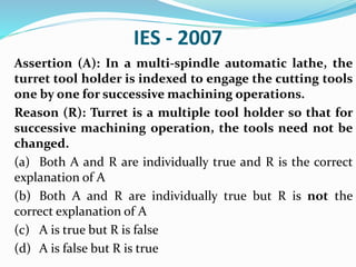 IES - 2007
Assertion (A): In a multi-spindle automatic lathe, the
turret tool holder is indexed to engage the cutting tools
one by one for successive machining operations.
Reason (R): Turret is a multiple tool holder so that for
successive machining operation, the tools need not be
changed.
(a) Both A and R are individually true and R is the correct
explanation of A
(b) Both A and R are individually true but R is not the
correct explanation of A
(c) A is true but R is false
(d) A is false but R is true
 