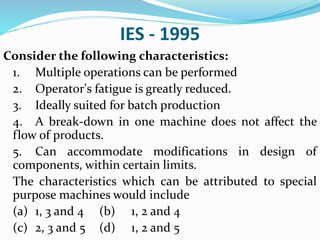 IES - 1995
Consider the following characteristics:
1. Multiple operations can be performed
2. Operator's fatigue is greatly reduced.
3. Ideally suited for batch production
4. A break-down in one machine does not affect the
flow of products.
5. Can accommodate modifications in design of
components, within certain limits.
The characteristics which can be attributed to special
purpose machines would include
(a) 1, 3 and 4 (b) 1, 2 and 4
(c) 2, 3 and 5 (d) 1, 2 and 5
 