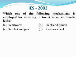 IES - 2003
Which one of the following mechanisms is
employed for indexing of turret in an automatic
lathe?
(a) Whitworth (b) Rack and pinion
(c) Ratchet and pawl (d) Geneva wheel
 