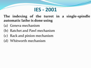 IES - 2001
The indexing of the turret in a single-spindle
automatic lathe is done using
(a) Geneva mechanism
(b) Ratchet and Pawl mechanism
(c) Rack and pinion mechanism
(d) Whitworth mechanism
 
