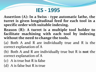 IES - 1995
Assertion (A): In a Swiss - type automatic lathe, the
turret is given longitudinal feed for each tool in a
specific order with suitable indexing.
Reason (R): A turret is a multiple tool holder to
facilitate machining with each tool by indexing
without the need to change the tools.
(a) Both A and R are individually true and R is the
correct explanation of A
(b) Both A and R are individually true but R is not the
correct explanation of A
(c) A is true but R is false
(d) A is false but R is true
 