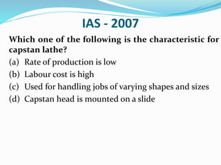 IAS - 2007
Which one of the following is the characteristic for
capstan lathe?
(a) Rate of production is low
(b) Labour cost is high
(c) Used for handling jobs of varying shapes and sizes
(d) Capstan head is mounted on a slide
 