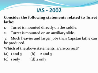 IAS - 2002
Consider the following statements related to Turret
lathe:
1. Turret is mounted directly on the saddle.
2. Turret is mounted on an auxiliary slide.
3. Much heavier and larger jobs than Capstan lathe can
be produced.
Which of the above statements is/are correct?
(a) 1 and 3 (b) 2 and 3
(c) 1 only (d) 2 only
 