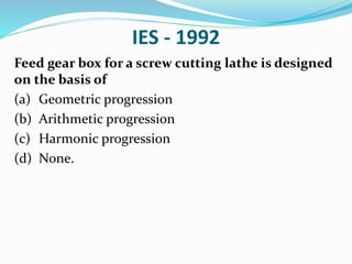 IES - 1992
Feed gear box for a screw cutting lathe is designed
on the basis of
(a) Geometric progression
(b) Arithmetic progression
(c) Harmonic progression
(d) None.
 