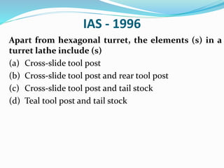 IAS - 1996
Apart from hexagonal turret, the elements (s) in a
turret lathe include (s)
(a) Cross-slide tool post
(b) Cross-slide tool post and rear tool post
(c) Cross-slide tool post and tail stock
(d) Teal tool post and tail stock
 