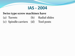 IAS - 2004
Swiss type screw machines have
(a) Turrets (b) Radial slides
(c) Spindle carriers (d) Tool posts
 