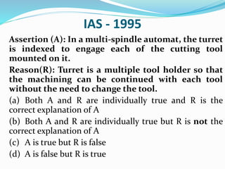 IAS - 1995
Assertion (A): In a multi-spindle automat, the turret
is indexed to engage each of the cutting tool
mounted on it.
Reason(R): Turret is a multiple tool holder so that
the machining can be continued with each tool
without the need to change the tool.
(a) Both A and R are individually true and R is the
correct explanation of A
(b) Both A and R are individually true but R is not the
correct explanation of A
(c) A is true but R is false
(d) A is false but R is true
 