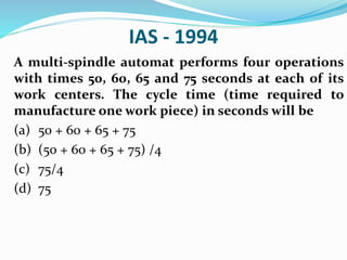 IAS - 1994
A multi-spindle automat performs four operations
with times 50, 60, 65 and 75 seconds at each of its
work centers. The cycle time (time required to
manufacture one work piece) in seconds will be
(a) 50 + 60 + 65 + 75
(b) (50 + 60 + 65 + 75) /4
(c) 75/4
(d) 75
 