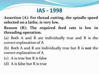 IAS - 1998
Assertion (A): For thread cutting, the spindle speed
selected on a lathe, is very low.
Reason (R): The required feed rate is low in
threading operation.
(a) Both A and R are individually true and R is the
correct explanation of A
(b) Both A and R are individually true but R is not the
correct explanation of A
(c) A is true but R is false
(d) A is false but R is true
 