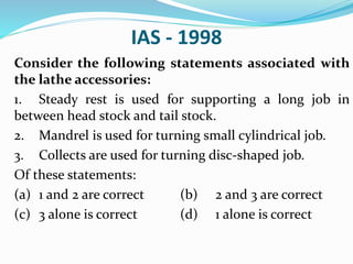 IAS - 1998
Consider the following statements associated with
the lathe accessories:
1. Steady rest is used for supporting a long job in
between head stock and tail stock.
2. Mandrel is used for turning small cylindrical job.
3. Collects are used for turning disc-shaped job.
Of these statements:
(a) 1 and 2 are correct (b) 2 and 3 are correct
(c) 3 alone is correct (d) 1 alone is correct
 