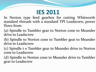 IES 2011
In Norton type feed gearbox for cutting Whitworth
standard threads with a standard TPI Leadscrew, power
flows from:
(a) Spindle to Tumbler gear to Norton cone to Meander
drive to Leadscrew
(b) Spindle to Norton cone to Tumbler geat to Meander
drive to Leadscrew
(c) Spindle t o Tumbler gear to Meander drive to Norton
cone to Leadscrew
(d) Spindle to Norton cone to Meander drive to Tumbler
gear to Leadscrew
 