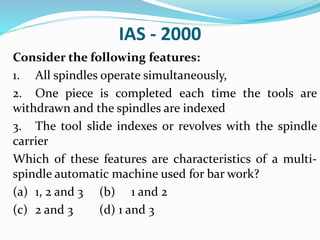 IAS - 2000
Consider the following features:
1. All spindles operate simultaneously,
2. One piece is completed each time the tools are
withdrawn and the spindles are indexed
3. The tool slide indexes or revolves with the spindle
carrier
Which of these features are characteristics of a multi-
spindle automatic machine used for bar work?
(a) 1, 2 and 3 (b) 1 and 2
(c) 2 and 3 (d) 1 and 3
 