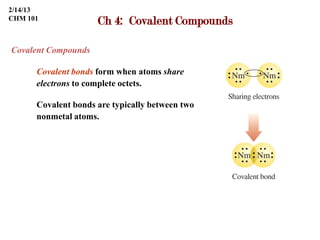 2/14/13
CHM 101
                     Ch 4: Covalent Compounds

Covalent Compounds

      Covalent bonds form when atoms share
      electrons to complete octets.

      Covalent bonds are typically between two
      nonmetal atoms.
 