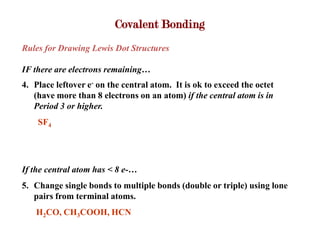 Covalent Bonding
Rules for Drawing Lewis Dot Structures

IF there are electrons remaining…
4. Place leftover e- on the central atom. It is ok to exceed the octet
   (have more than 8 electrons on an atom) if the central atom is in
   Period 3 or higher.
    SF4




If the central atom has < 8 e-…
5. Change single bonds to multiple bonds (double or triple) using lone
   pairs from terminal atoms.
   H2CO, CH3COOH, HCN
 