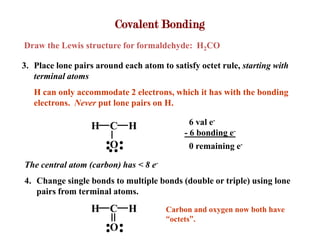 Covalent Bonding
Draw the Lewis structure for formaldehyde: H2CO

3. Place lone pairs around each atom to satisfy octet rule, starting with
   terminal atoms
   H can only accommodate 2 electrons, which it has with the bonding
   electrons. Never put lone pairs on H.

                  H C        H                6 val e-
                                            - 6 bonding e-
                        O                     0 remaining e-

The central atom (carbon) has < 8 e-
4. Change single bonds to multiple bonds (double or triple) using lone
   pairs from terminal atoms.
                  H C        H         Carbon and oxygen now both have
                                       “octets”.
                        O
 