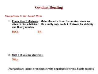 Covalent Bonding

Exceptions to the Octet Rule
   1. Fewer than 8 electrons: Molecules with Be or B as central atom are
      often electron deficient. Be usually only needs 4 electrons for stability
      and B only needs 6.
      BeCl2                  BF3




   2. Odd # of valence electrons:
      NO2:


   Free radicals: atoms or molecules with unpaired electrons, highly reactive
 