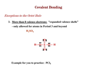 Covalent Bonding

Exceptions to the Octet Rule
   3. More than 8 valence electrons: “expanded valence shells”
      - only allowed for atoms in Period 3 and beyond
                  H2SO4


                                 O
                          H   O S O      H
                                 O




     Example for you to practice: PCl5
 