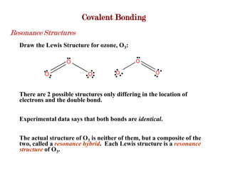 Covalent Bonding
Resonance Structures
  Draw the Lewis Structure for ozone, O3:
                        +                          +
                    O                          O
                                 -         -
           O                 O         O               O



  There are 2 possible structures only differing in the location of
  electrons and the double bond.

  Experimental data says that both bonds are identical.

  The actual structure of O3 is neither of them, but a composite of the
  two, called a resonance hybrid. Each Lewis structure is a resonance
  structure of O3.
 