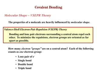 Covalent Bonding

Molecular Shape – VSEPR Theory

   The properties of a molecule are heavily influenced by molecular shape.

Valence-Shell Electron-Pair Repulsion (VSEPR) Theory
    Bonding and lone pair electrons surrounding a central atom repel each
    other. To minimize the repulsions, electron groups are oriented as far
    apart as possible.

   How many electron “groups” are on a central atom? Each of the following
   counts as one electron group:
         •   Lone pair of e-
         •   Single bond
         •   Double bond
         •   Triple bond
 