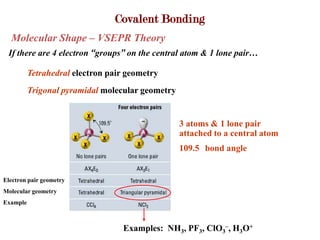 Covalent Bonding
  Molecular Shape – VSEPR Theory
 If there are 4 electron “groups” on the central atom & 1 lone pair…

          Tetrahedral electron pair geometry
          Trigonal pyramidal molecular geometry


                                                  3 atoms & 1 lone pair
                                                  attached to a central atom
                                                  109.5 bond angle


Electron pair geometry
Molecular geometry
Example



                                  Examples: NH3, PF3, ClO3–, H3O+
 