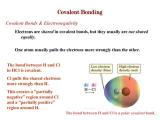 Covalent Bonding
Covalent Bonds & Electronegativity
    Electrons are shared in covalent bonds, but they usually are not shared
       equally.

    One atom usually pulls the electrons more strongly than the other.


The bond between H and Cl
in HCl is covalent.
Cl pulls the shared electrons
more strongly than H.
This creates a “partially
negative” region around Cl
and a “partially positive”
region around H.
                                The bond between H and Cl is a polar covalent bond.
 