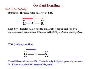 Covalent Bonding
Molecular Polarity
  Determine the molecular polarity of CO2:


               O       C        O

  Each C=O bond is polar, but the molecule is linear and the two
  dipoles cancel each other. Therefore, the CO2 molecule is nonpolar.



  COS (carbonyl sulfide):



                O           C       S
  C and S have the same EN. There is only 1 dipole, pointing towards
  O. Therefore, the COS molecule is polar.
 