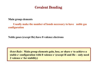 Covalent Bonding


Main group elements
    Usually make the number of bonds necessary to have noble gas
configuration


Noble gases (except He) have 8 valence electrons




 Octet Rule: Main group elements gain, lose, or share e- to achieve a
 stable e- configuration with 8 valence e- (except H and He – only need
 2 valence e- for stability)
 