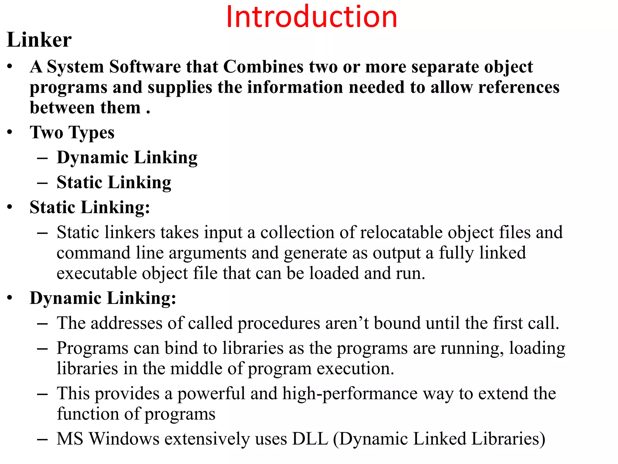 Introduction
Linker
• A System Software that Combines two or more separate object
programs and supplies the information needed to allow references
between them .
• Two Types
– Dynamic Linking
– Static Linking
• Static Linking:
– Static linkers takes input a collection of relocatable object files and
command line arguments and generate as output a fully linked
executable object file that can be loaded and run.
• Dynamic Linking:
– The addresses of called procedures aren’t bound until the first call.
– Programs can bind to libraries as the programs are running, loading
libraries in the middle of program execution.
– This provides a powerful and high-performance way to extend the
function of programs
– MS Windows extensively uses DLL (Dynamic Linked Libraries)
 