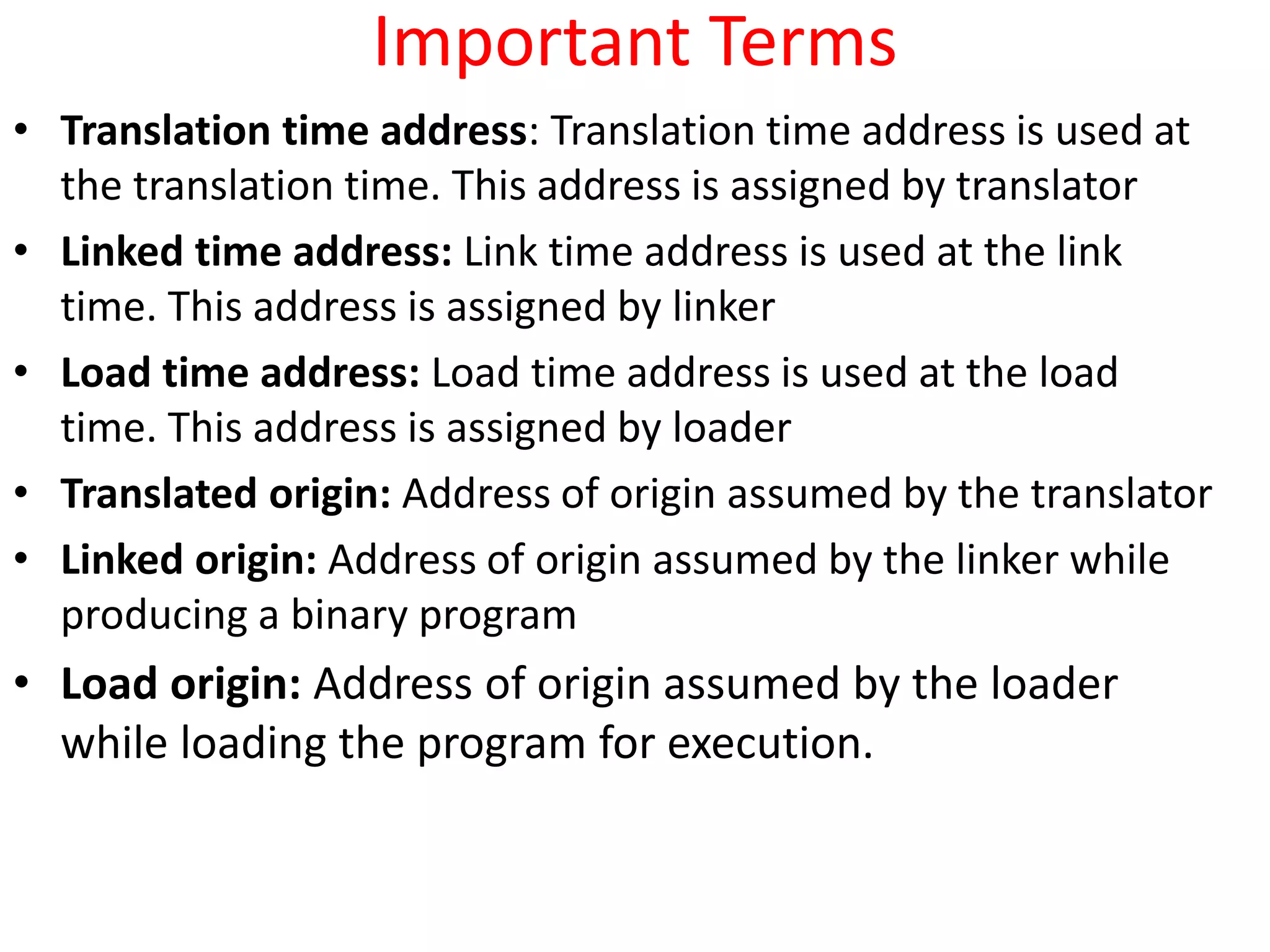 Important Terms
• Translation time address: Translation time address is used at
the translation time. This address is assigned by translator
• Linked time address: Link time address is used at the link
time. This address is assigned by linker
• Load time address: Load time address is used at the load
time. This address is assigned by loader
• Translated origin: Address of origin assumed by the translator
• Linked origin: Address of origin assumed by the linker while
producing a binary program
• Load origin: Address of origin assumed by the loader
while loading the program for execution.
 