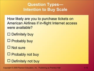 Copyright © 2009 Pearson Education, Inc. Publishing as Prentice Hall 4-15
Question Types—
Intention to Buy Scale
How likely are you to purchase tickets on
American Airlines if in-flight Internet access
were available?
 Definitely buy
 Probably buy
 Not sure
 Probably not buy
 Definitely not buy
 