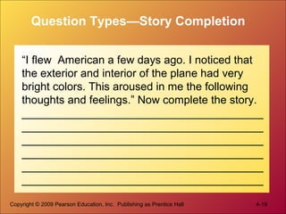 Copyright © 2009 Pearson Education, Inc. Publishing as Prentice Hall 4-19
Question Types—Story Completion
“I flew American a few days ago. I noticed that
the exterior and interior of the plane had very
bright colors. This aroused in me the following
thoughts and feelings.” Now complete the story.
_______________________________________
_______________________________________
_______________________________________
_______________________________________
_______________________________________
_______________________________________
 