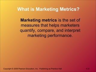 Copyright © 2009 Pearson Education, Inc. Publishing as Prentice Hall 4-31
What is Marketing Metrics?
Marketing metrics is the set of
measures that helps marketers
quantify, compare, and interpret
marketing performance.
 