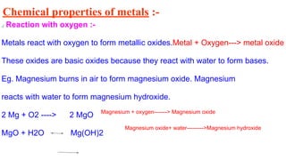 Chemical properties of metals :-
a) Reaction with oxygen :-
Metals react with oxygen to form metallic oxides.Metal + Oxygen---> metal oxide
These oxides are basic oxides because they react with water to form bases.
Eg. Magnesium burns in air to form magnesium oxide. Magnesium
reacts with water to form magnesium hydroxide.
2 Mg + O2 ----> 2 MgO
MgO + H2O Mg(OH)2
Magnesium + oxygen-------> Magnesium oxide
Magnesium oxide+ water--------->Magnesium hydroxide
 