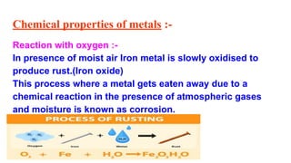 Chemical properties of metals :-
Reaction with oxygen :-
In presence of moist air Iron metal is slowly oxidised to
produce rust.(Iron oxide)
This process where a metal gets eaten away due to a
chemical reaction in the presence of atmospheric gases
and moisture is known as corrosion.
 