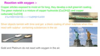 Reaction with oxygen :-
Copper articles exposed to moist air for long, they develop a dull greenish coating.
The green material is a mixture of copper hydroxide {Cu(OH)2} and copper
carbonate[ CuCO3]
Silver objects tarnish with time and get a black coating of silver sulphide when they
react with sulphur containing substances in the air.
Gold and Platinum do not react with oxygen in the air.
2 Cu+H2O+CO2+O2-------> Cu[OH]2+CuCO3
 