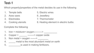 Test-1
Which property/properties of the metal decides its use in the following
1. Temple bells 5. Electric wires
2. Axes saws 6. Jewellery
3. Electrodes 7. Thermometer
4. Cooking utensils 8. Heating element in electric bulbs
Complete the following
1. Iron + moisture+ oxygen----------> __________
2. Copper + ______ --------> copper oxide
3. Non metal + oxygen -------> ________
4. _____ metal is the most abundant metal on earth
5. _________is used in making fertilizers.
 