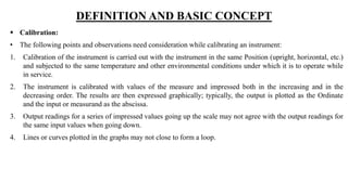 DEFINITION AND BASIC CONCEPT
 Calibration:
• The following points and observations need consideration while calibrating an instrument:
1. Calibration of the instrument is carried out with the instrument in the same Position (upright, horizontal, etc.)
and subjected to the same temperature and other environmental conditions under which it is to operate while
in service.
2. The instrument is calibrated with values of the measure and impressed both in the increasing and in the
decreasing order. The results are then expressed graphically; typically, the output is plotted as the Ordinate
and the input or measurand as the abscissa.
3. Output readings for a series of impressed values going up the scale may not agree with the output readings for
the same input values when going down.
4. Lines or curves plotted in the graphs may not close to form a loop.
 
