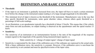 DEFINITION AND BASIC CONCEPT
 Threshold:
• If the input to an instrument is gradually increased from zero, the input will have to reach a certain minimum
level before the change in the instrument output reading is of a large enough magnitude to be detectable.
• This minimum level of input is known as the threshold of the instrument. Manufacturers vary in the way that
they specify threshold for instruments, some quote absolute values, whereas others quote threshold as a
percentage of full-scale readings.
• As an illustration, a car speedometer typically has a threshold of about 15 km/hr. This means that, if the vehicle
starts from rest and accelerates, no output reading is observed on the speedometer until the speed reaches 15
km/h.
 Sensitivity:
• The sensitivity of an instrument or an instrumentation System is the ratio of the magnitude of the response
(output signal) to the magnitude of the quantity being measured (input signal), i.e.
Static sensitivity, k = change of output signal / change of input signal
• Sensitivity is represented by the slope of the calibration curve if the ordinates are expressed in the actual units.
With a linear calibration curve, the sensitivity is constant. However, if the calibration curve is non-linear the
static sensitivity is not constant and must be specified in terms of the input value.
 