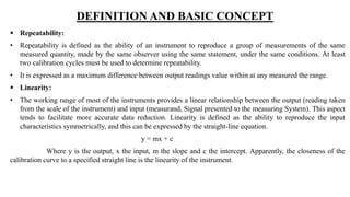 DEFINITION AND BASIC CONCEPT
 Repeatability:
• Repeatability is defined as the ability of an instrument to reproduce a group of measurements of the same
measured quantity, made by the same observer using the same statement, under the same conditions. At least
two calibration cycles must be used to determine repeatability.
• It is expressed as a maximum difference between output readings value within at any measured the range.
 Linearity:
• The working range of most of the instruments provides a linear relationship between the output (reading taken
from the scale of the instrument) and input (measurand, Signal presented to the measuring System). This aspect
tends to facilitate more accurate data reduction. Linearity is defined as the ability to reproduce the input
characteristics symmetrically, and this can be expressed by the straight-line equation.
y = mx + c
Where y is the output, x the input, m the slope and c the intercept. Apparently, the closeness of the
calibration curve to a specified straight line is the linearity of the instrument.
 
