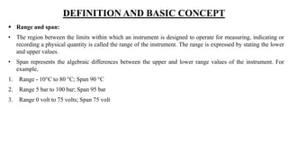 DEFINITION AND BASIC CONCEPT
 Range and span:
• The region between the limits within which an instrument is designed to operate for measuring, indicating or
recording a physical quantity is called the range of the instrument. The range is expressed by stating the lower
and upper values.
• Span represents the algebraic differences between the upper and lower range values of the instrument. For
example,
1. Range - 10°C to 80 °C; Span 90 °C
2. Range 5 bar to 100 bar; Span 95 bar
3. Range 0 volt to 75 volts; Span 75 volt
 