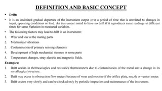 DEFINITION AND BASIC CONCEPT
 Drift:
• It is an undesired gradual departure of the instrument output over a period of time that is unrelated to changes in
input, operating conditions or load. An instrument issaid to have no drift if it reproduces same readings at different
times for same Variation in measured variables.
• The following factors may lead to drift in an instrument:
1. Wear and tear at the mating parts
2. Mechanical vibrations
3. Contamination of primary sensing elements
4. Development of high mechanical stresses in some parts
5. Temperature changes, stray electric and magnetic fields.
Examples:
1. Drift occurs in thermocouples and resistance thermometers due to contamination of the metal and a change in its
metallurgical structure.
2. Drift may occur in obstruction flow meters because of wear and erosion of the orifice plate, nozzle or venturi meter.
3. Drift occurs very slowly and can be checked only by periodic inspection and maintenance of the instrument.
 