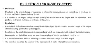 DEFINITION AND BASIC CONCEPT
 Deadband:
• Deadband is the largest change of measurand to which the instrument does not respond and is produced by
friction, backlash or hysteresis in the device.
• It is defined as the largest change of input quantity for which there is no output from the instrument. It is
produced by friction, backlash, or hysteresis in the device.
 Resolution:
• Resolution is defined as the smallest change in the input signal that will cause a readable change in the output
of the measuring system at its operating point.
• Resolution is the smallest increment of measurand and which can be detected with certainty by the instrument.
• For example, if a digital instrument has a maximum reading of 999, its resolution is 1 or 1 in 999.
• It is the minimum input which is necessary to cause a detectable change from zero output.
• The resolution can affect the accuracy of the measurement. It is also referred to as discrimination.
 