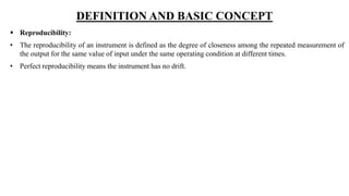 DEFINITION AND BASIC CONCEPT
 Reproducibility:
• The reproducibility of an instrument is defined as the degree of closeness among the repeated measurement of
the output for the same value of input under the same operating condition at different times.
• Perfect reproducibility means the instrument has no drift.
 