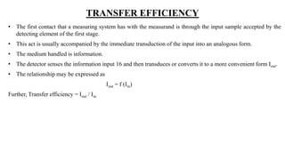 TRANSFER EFFICIENCY
• The first contact that a measuring system has with the measurand is through the input sample accepted by the
detecting element of the first stage.
• This act is usually accompanied by the immediate transduction of the input into an analogous form.
• The medium handled is information.
• The detector senses the information input 16 and then transduces or converts it to a more convenient form Iout.
• The relationship may be expressed as
Iout = f (Iin)
Further, Transfer efficiency = Iout / Iin
 